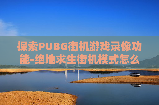 探索PUBG街机游戏录像功能-绝地求生街机模式怎么看战绩