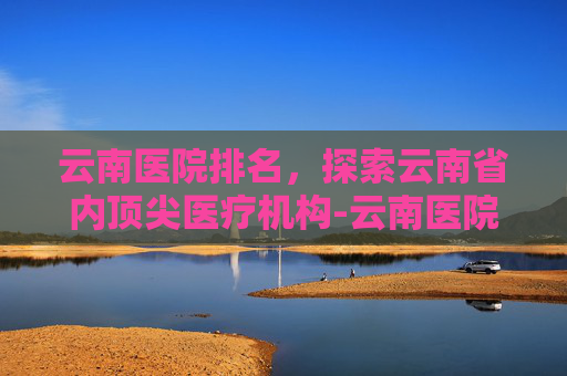 云南医院排名，探索云南省内顶尖医疗机构-云南医院排名前十名