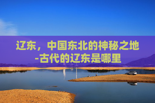 辽东，中国东北的神秘之地-古代的辽东是哪里