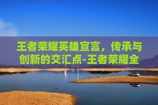 王者荣耀英雄宣言，传承与创新的交汇点-王者荣耀全部英雄语录