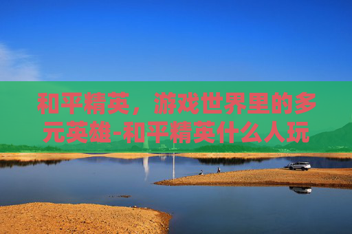 和平精英，游戏世界里的多元英雄-和平精英什么人玩的最多