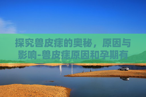探究兽皮痣的奥秘，原因与影响-兽皮痣原因和孕期有关吗