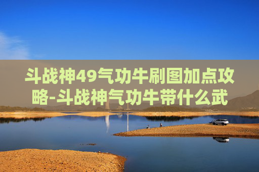 斗战神49气功牛刷图加点攻略-斗战神气功牛带什么武器好