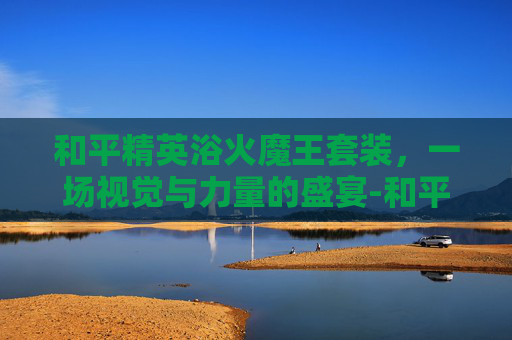 和平精英浴火魔王套装，一场视觉与力量的盛宴-和平精英浴火魔王套装怎么获得