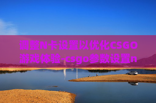 调整N卡设置以优化CSGO游戏体验-csgo参数设置n卡