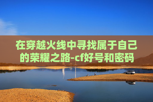 在穿越火线中寻找属于自己的荣耀之路-cf好号和密码