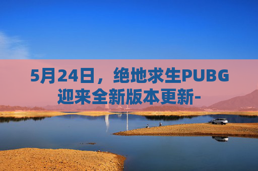 5月24日，绝地求生PUBG迎来全新版本更新-