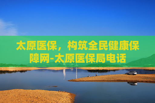 太原医保，构筑全民健康保障网-太原医保局电话