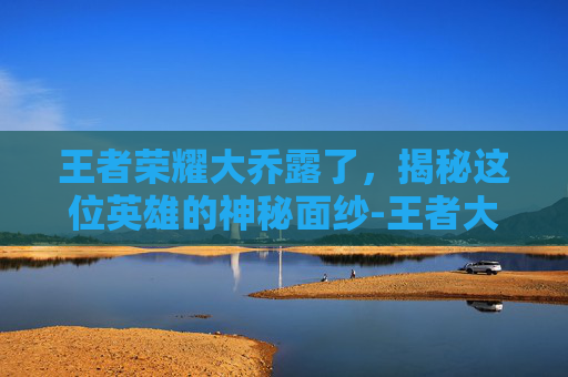 王者荣耀大乔露了，揭秘这位英雄的神秘面纱-王者大乔去衣无水印
