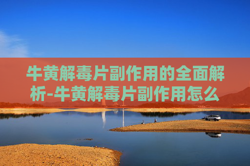 牛黄解毒片副作用的全面解析-牛黄解毒片副作用怎么缓解