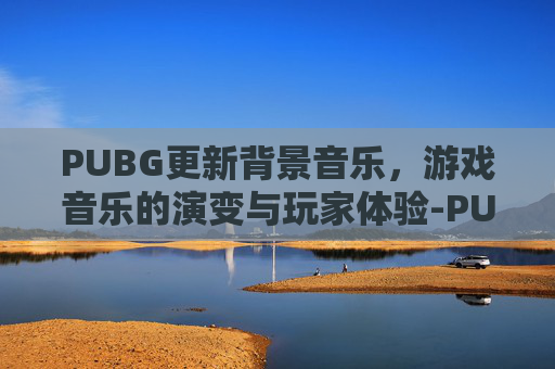 PUBG更新背景音乐，游戏音乐的演变与玩家体验-PUBG MOBILE背景音乐