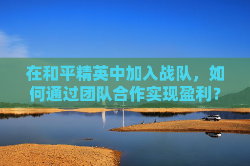 在和平精英中加入战队，如何通过团队合作实现盈利？-和平精英哪些战队比较出名