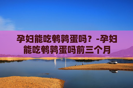 孕妇能吃鹌鹑蛋吗？-孕妇能吃鹌鹑蛋吗前三个月