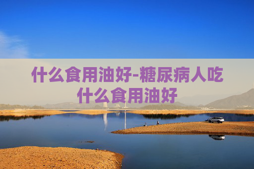什么食用油好-糖尿病人吃什么食用油好