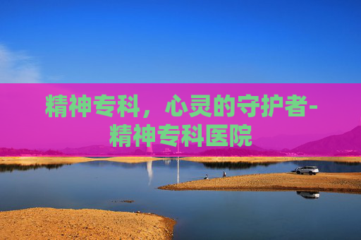 精神专科，心灵的守护者-精神专科医院