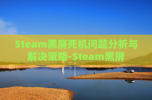 Steam黑屏死机问题分析与解决策略-Steam黑屏