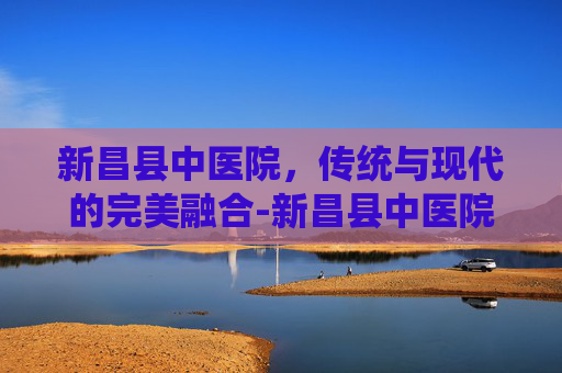 新昌县中医院，传统与现代的完美融合-新昌县中医院院长