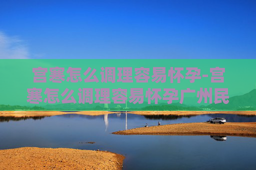 宫寒怎么调理容易怀孕-宫寒怎么调理容易怀孕广州民信医院收费合理