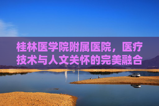 桂林医学院附属医院，医疗技术与人文关怀的完美融合-桂林医学院附属医院官网