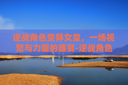 逆战角色变异女皇，一场视觉与力量的盛宴-逆战角色变异女皇怎么样