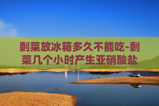 剩菜放冰箱多久不能吃-剩菜几个小时产生亚硝酸盐