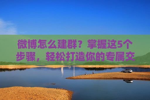 微博怎么建群？掌握这5个步骤，轻松打造你的专属交流圈！-微博怎么建群聊