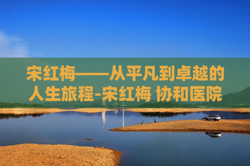宋红梅——从平凡到卓越的人生旅程-宋红梅 协和医院