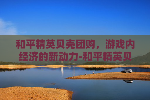 和平精英贝壳团购，游戏内经济的新动力-和平精英贝壳团购多少钱
