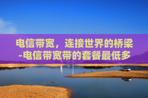 电信带宽，连接世界的桥梁-电信带宽带的套餐最低多少钱