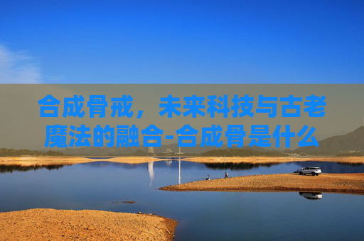 合成骨戒，未来科技与古老魔法的融合-合成骨是什么