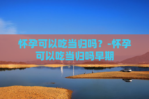 怀孕可以吃当归吗？-怀孕可以吃当归吗早期