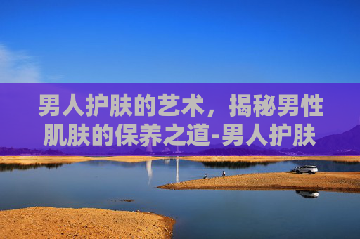 男人护肤的艺术，揭秘男性肌肤的保养之道-男人护肤的经典语录
