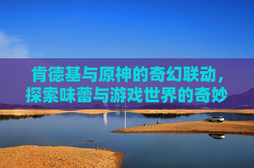 肯德基与原神的奇幻联动，探索味蕾与游戏世界的奇妙邂逅-原神肯德基联动持续多久