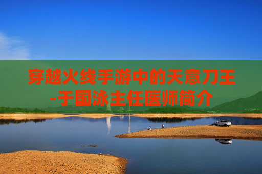 穿越火线手游中的天意刀王-于国泳主任医师简介