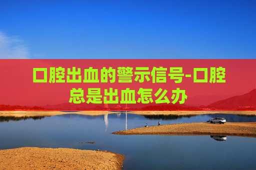 口腔出血的警示信号-口腔总是出血怎么办