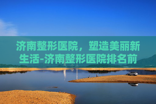 济南整形医院，塑造美丽新生活-济南整形医院排名前三的