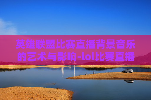 英雄联盟比赛直播背景音乐的艺术与影响-lol比赛直播背景音乐叫什么