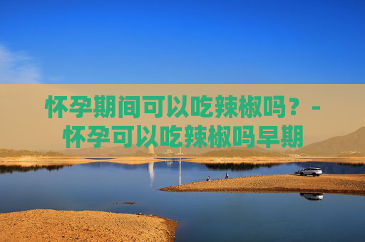 怀孕期间可以吃辣椒吗？-怀孕可以吃辣椒吗早期