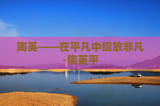 陶英——在平凡中绽放非凡-陶英平