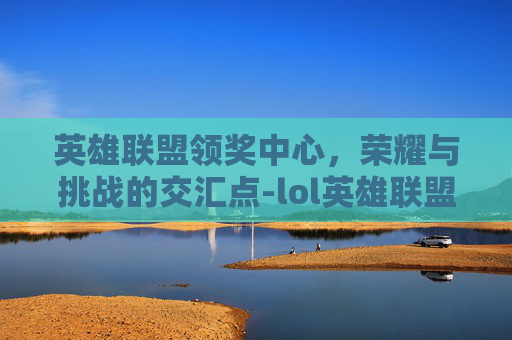 英雄联盟领奖中心，荣耀与挑战的交汇点-lol英雄联盟领奖中心官网