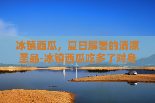 冰镇西瓜，夏日解暑的清凉圣品-冰镇西瓜吃多了对身体有什么坏处