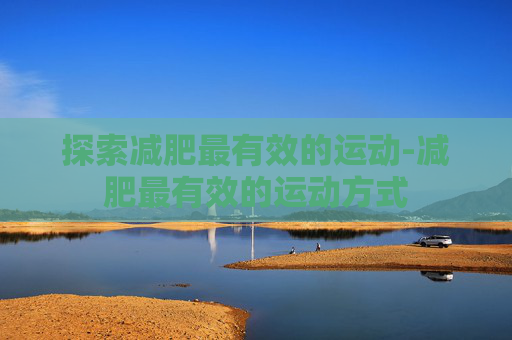 探索减肥最有效的运动-减肥最有效的运动方式