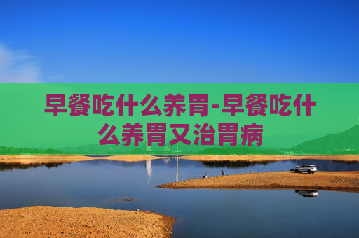 早餐吃什么养胃-早餐吃什么养胃又治胃病