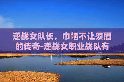 逆战女队长，巾帼不让须眉的传奇-逆战女职业战队有哪些