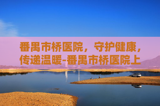 番禺市桥医院，守护健康，传递温暖-番禺市桥医院上班时间