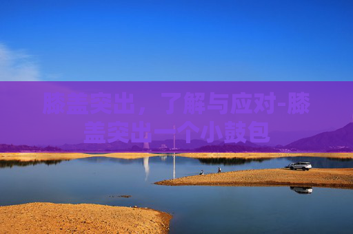 膝盖突出，了解与应对-膝盖突出一个小鼓包