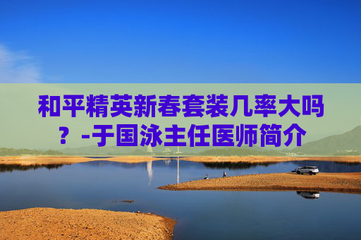 和平精英新春套装几率大吗？-于国泳主任医师简介
