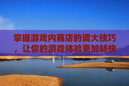 掌握游戏内商店的调大技巧，让你的游戏体验更加畅快-lol商店界面怎么调大