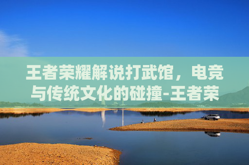 王者荣耀解说打武馆，电竞与传统文化的碰撞-王者荣耀解说打武馆视频