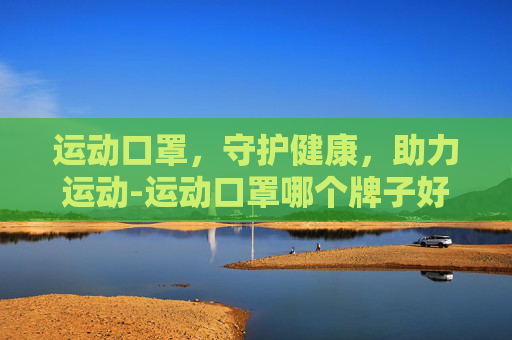 运动口罩，守护健康，助力运动-运动口罩哪个牌子好